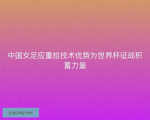 中国女足应重拾技术优势为世界杯征战积蓄力量