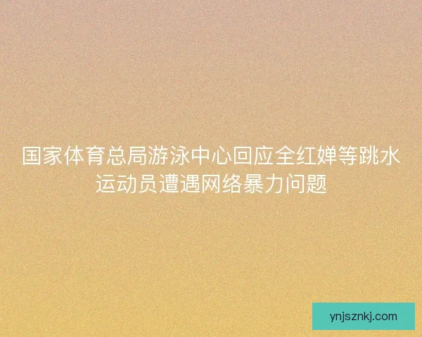 国家体育总局游泳中心回应全红婵等跳水运动员遭遇网络暴力问题